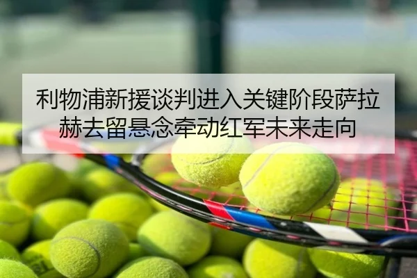 利物浦新援谈判进入关键阶段萨拉赫去留悬念牵动红军未来走向