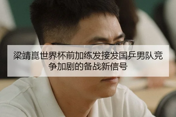梁靖崑世界杯前加练发接发国乒男队竞争加剧的备战新信号