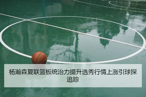 杨瀚森夏联篮板统治力提升选秀行情上涨引球探追踪