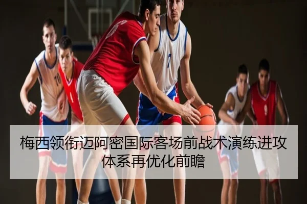 梅西领衔迈阿密国际客场前战术演练进攻体系再优化前瞻