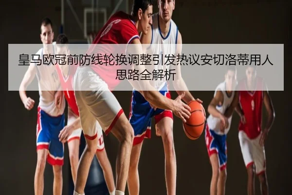 皇马欧冠前防线轮换调整引发热议安切洛蒂用人思路全解析