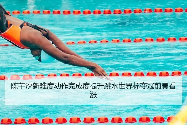 陈芋汐新难度动作完成度提升跳水世界杯夺冠前景看涨