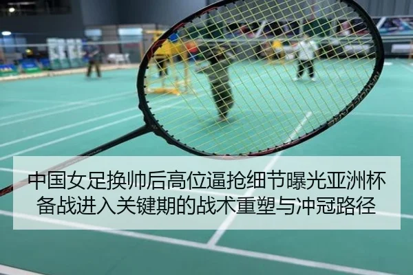 中国女足换帅后高位逼抢细节曝光亚洲杯备战进入关键期的战术重塑与冲冠路径