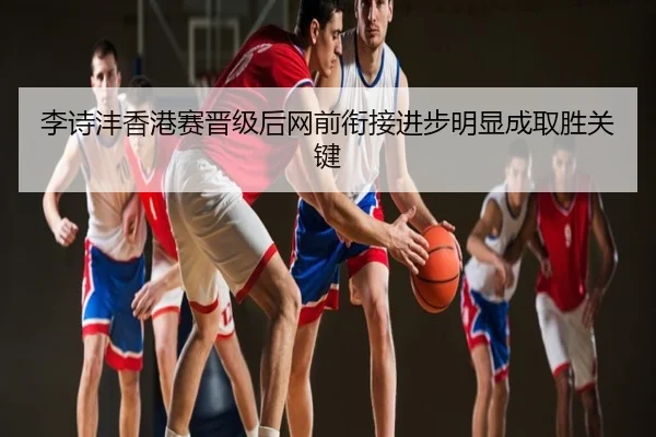 李诗沣香港赛晋级后网前衔接进步明显成取胜关键