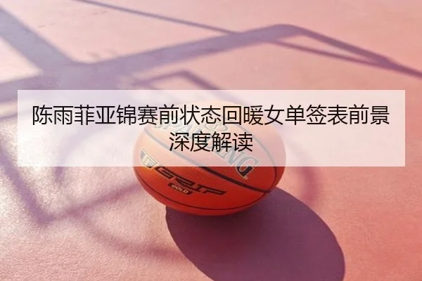 陈雨菲亚锦赛前状态回暖女单签表前景深度解读