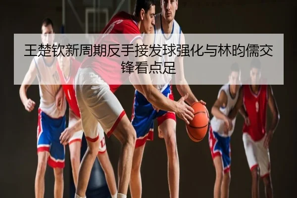 王楚钦新周期反手接发球强化与林昀儒交锋看点足