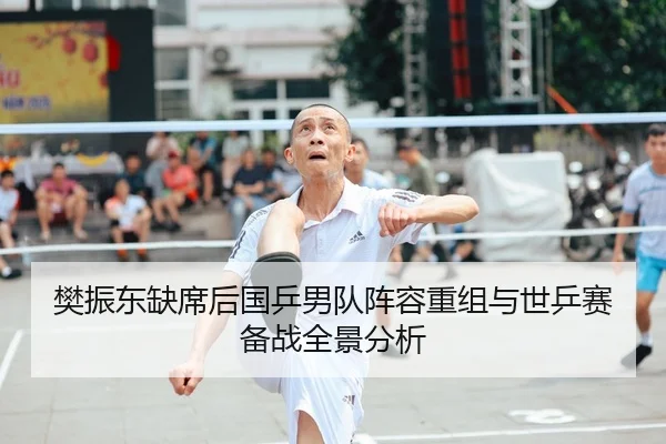 樊振东缺席后国乒男队阵容重组与世乒赛备战全景分析